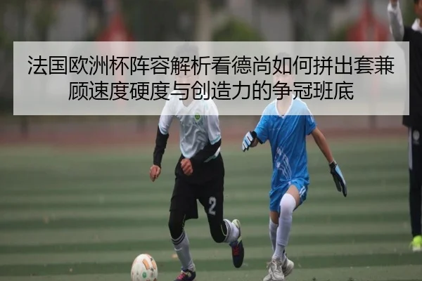 法国欧洲杯阵容解析看德尚如何拼出套兼顾速度硬度与创造力的争冠班底